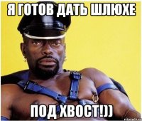 Я готов дать Шлюхе под хвост!))