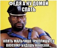 Федя а ну домой спать Опять мальчише троллишь со вкусом? будешь наказан...