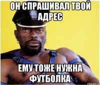 Он спрашивал твой адрес Ему тоже нужна футболка