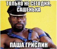 ТОЛЬКО НЕ СЕГОДНЯ, САШЕНЬКА ПАША ГРИСЛИН