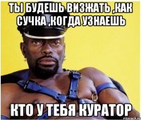 Ты будешь визжать ,как сучка ,когда узнаешь кто у тебя куратор