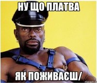 Ну що платва як поживаєш/