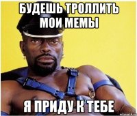будешь троллить мои мемы я приду к тебе