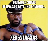 Только,я знаю Егора,достаточно глубоко... ХЕхБугаазаз