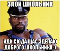 злой школьник иди сюда щас зделаю доброго школьника ;)