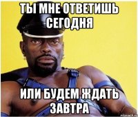 Ты мне ответишь сегодня или будем ждать завтра