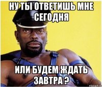 Ну ты ответишь мне сегодня или будем ждать завтра ?