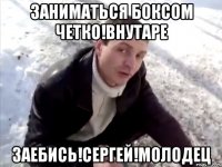 Заниматься боксом четко!Внутаре Заебись!Сергей!Молодец