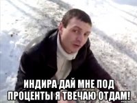  Индира дай мне под проценты я твечаю отдам!