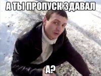 а ты пропуск здавал а?