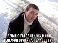  я умею гатовить!и у миня телефон оригинал за 1000 грн.