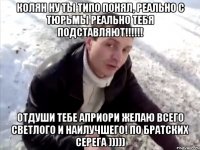 Колян ну ты типо понял, реально с тюрьмы реально тебя подставляют!!!!!! Отдуши тебе Априори желаю всего светлого и наилучшего! по братских Серега )))))