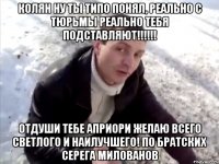 Колян ну ты типо понял, реально с тюрьмы реально тебя подставляют!!!!!! Отдуши тебе Априори желаю всего светлого и наилучшего! по братских Серега Милованов