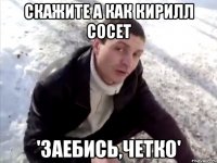 скажите а как кирилл сосет 'заебись,четко'