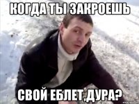 КОГДА ТЫ ЗАКРОЕШЬ СВОЙ ЕБЛЕТ,ДУРА?