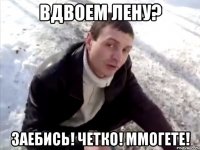 Вдвоем Лену? Заебись! Четко! Ммогете!