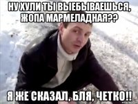 ну хули ты выебываешься, жопа мармеладная?? я же сказал, бля, четко!!