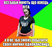 всі баби ниють що кінець літа а я нє, ібо зможу побачити своїх жирних однокласниць