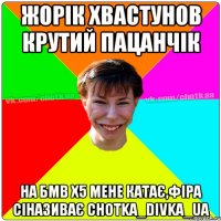 жорік хвастунов крутий пацанчік на бмв х5 мене катає,фіра сіназиває chotka_divka_ua