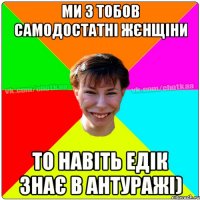 Ми з тобов самодостатні жєнщіни То навіть Едік знає в Антуражі)