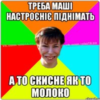 Треба маші настроєніє піднімать А то скисне як то молоко