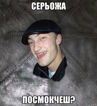 Серьожа посмокчеш?