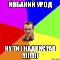 йобаний урод ну ти і надристав !!!!!!!!!