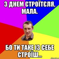 З днем строїтєля, мала. Бо ти таке із себе строїш...