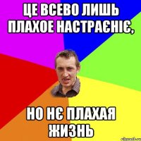 це всево лишь плахое настраєніє, но нє плахая жизнь