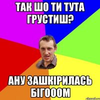 так шо ти тута грустиш? ану зашкірилась бігооом