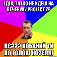 Едік, ти шо не йдеш на вечеруху Project Z? НЄ??? Йобаний ти по голові козел!!!