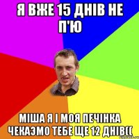 Я вже 15 днiв не п'ю Мiша я i моя печiнка чекаэмо тебе Ще 12 днiв((