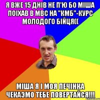 Я вже 15 днiв не п'ю бо Мiша поiхав в МВС на "КМБ"-курс молодого бiйця(( Мiша я i моя печiнка чекаэмо тебе ПОВЕРТАЙСЯ!!!