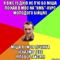 Я вже 15 днiв не п'ю бо Мiша поiхав в МВС на "КМБ"-курс молодого бiйця(( Мiша я i моя печiнка чекаэмо тебе !!!ПОВЕРТАЙСЯ!!!