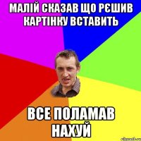 малій сказав що рєшив картінку вставить все поламав нахуй