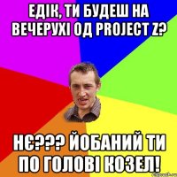 Едік, ти будеш на вечерухі од Project Z? нє??? йобаний ти по голові козел!