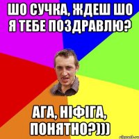 шо сучка, ждеш шо я тебе поздравлю? ага, ніфіга, понятно?)))