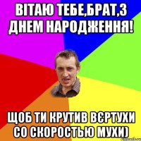 ВІТАЮ ТЕБЕ,БРАТ,З ДНЕМ НАРОДЖЕННЯ! ЩОБ ТИ КРУТИВ ВЄРТУХИ СО СКОРОСТЬЮ МУХИ)