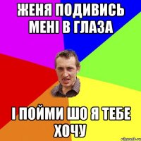 Женя подивись мені в глаза і пойми шо я тебе хочу