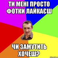 ти мені просто фотки лайкаєш чи замутить хочеш?