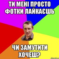ти мені просто фотки лайкаєшь чи замутити хочеш?