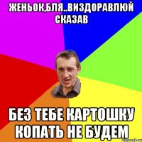 Женьок,бля..виздоравлюй сказав без тебе картошку копать не будем
