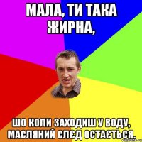 МАЛА, ТИ ТАКА ЖИРНА, ШО КОЛИ ЗАХОДИШ У ВОДУ, МАСЛЯНИЙ СЛЄД ОСТАЄТЬСЯ.
