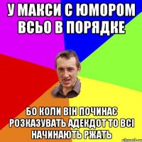 У Макси с юмором всьо в порядке бо коли він починає розказувать адекдот то всі начинають ржать