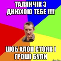 Талянчік з Днюхою тебе !!!! Шоб хлоп стояв і гроші були