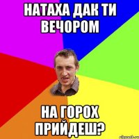 Натаха дак ти вечором на горох прийдеш?