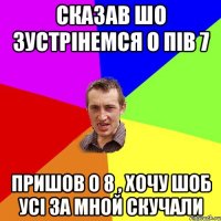Сказав шо зустрінемся о пів 7 пришов о 8 , хочу шоб усі за мной скучали