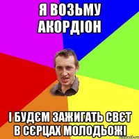 я возьму акордіон і будєм зажигать свєт в сєрцах молодьожі