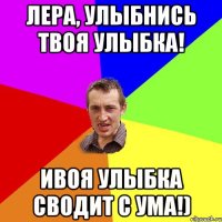 Лера, улыбнись твоя улыбка! ивоя улыбка сводит с ума!)