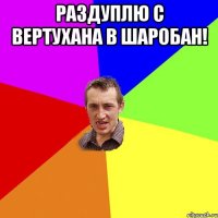 Раздуплю с вертухана в шаробан! 